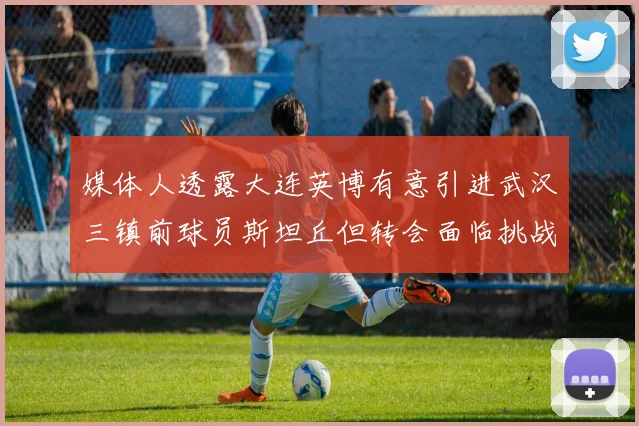 媒体人透露大连英博有意引进武汉三镇前球员斯坦丘但转会面临挑战