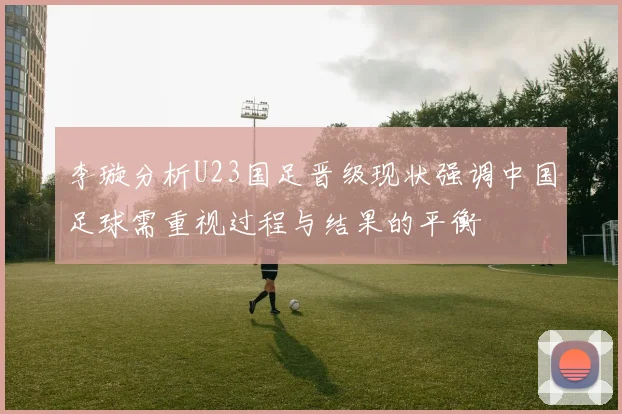 李璇分析U23国足晋级现状强调中国足球需重视过程与结果的平衡