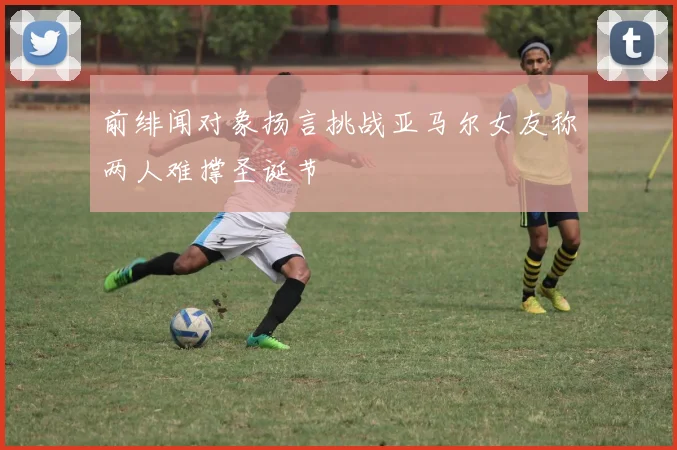 前绯闻对象扬言挑战亚马尔女友称两人难撑圣诞节