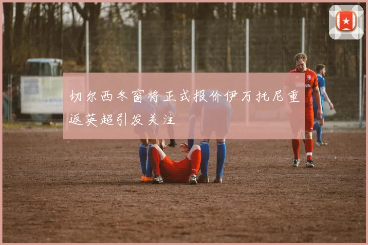 切尔西冬窗将正式报价伊万托尼重返英超引发关注