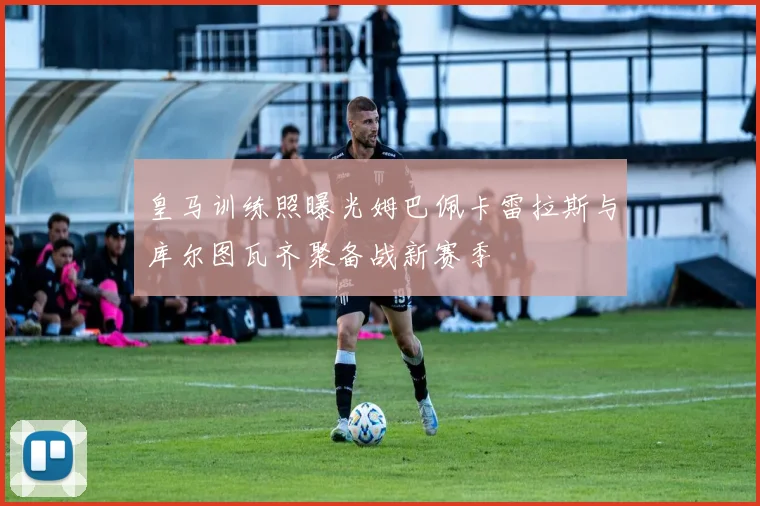 皇马训练照曝光姆巴佩卡雷拉斯与库尔图瓦齐聚备战新赛季