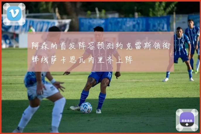 阿森纳首发阵容预测约克雷斯领衔锋线萨卡恩瓦内里齐上阵