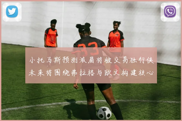 小托马斯预测浓眉将被交易独行侠未来将围绕弗拉格与欧文构建核心阵容