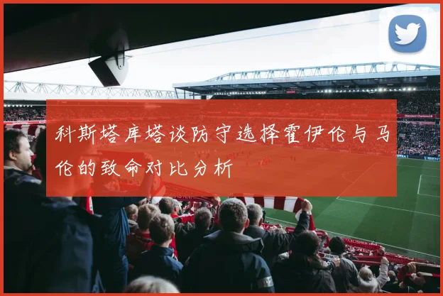 科斯塔库塔谈防守选择霍伊伦与马伦的致命对比分析