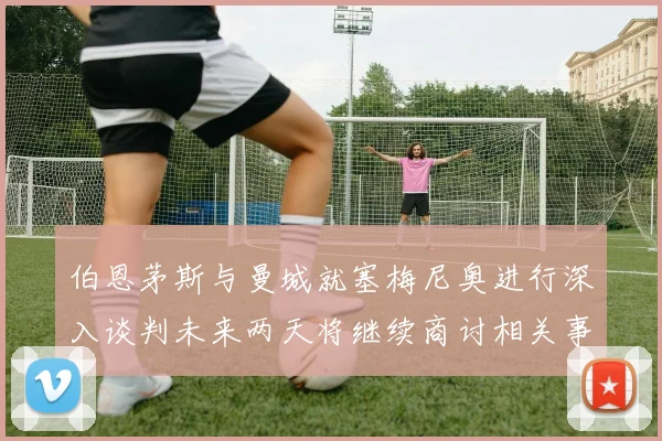 伯恩茅斯与曼城就塞梅尼奥进行深入谈判未来两天将继续商讨相关事宜