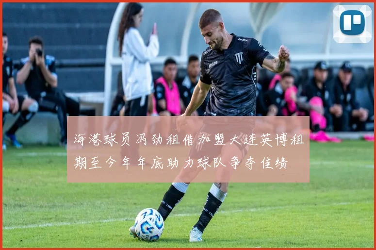 海港球员冯劲租借加盟大连英博租期至今年年底助力球队争夺佳绩