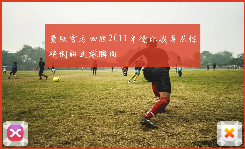 曼联官方回顾2011年德比战鲁尼惊艳倒钩进球瞬间