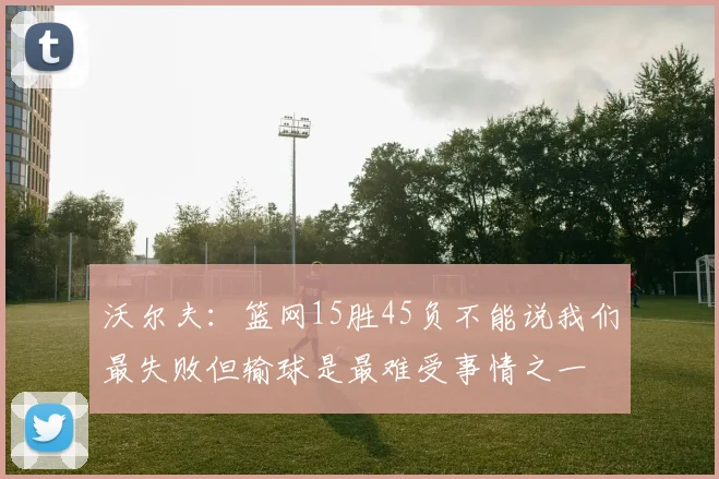 沃尔夫:篮网15胜45负不能说我们最失败但输球是最难受事情之一