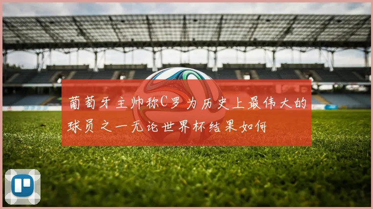 葡萄牙主帅称C罗为历史上最伟大的球员之一无论世界杯结果如何