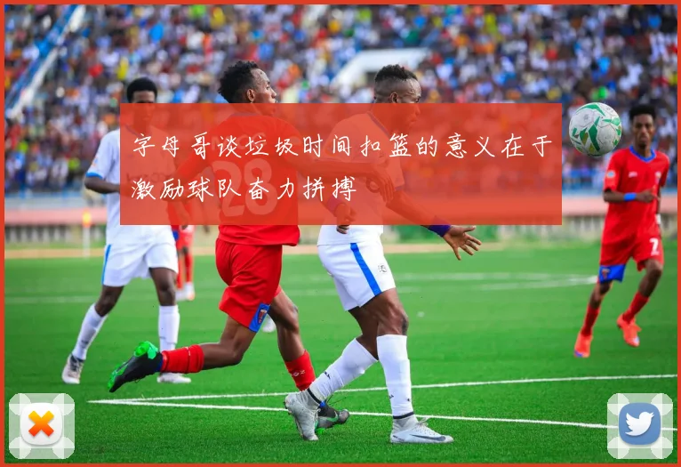 字母哥谈垃圾时间扣篮的意义在于激励球队奋力拼搏