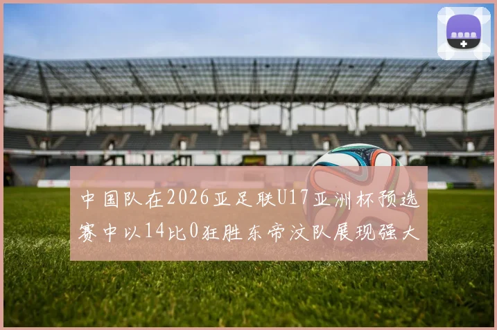 中国队在2026亚足联U17亚洲杯预选赛中以14比0狂胜东帝汶队展现强大实力