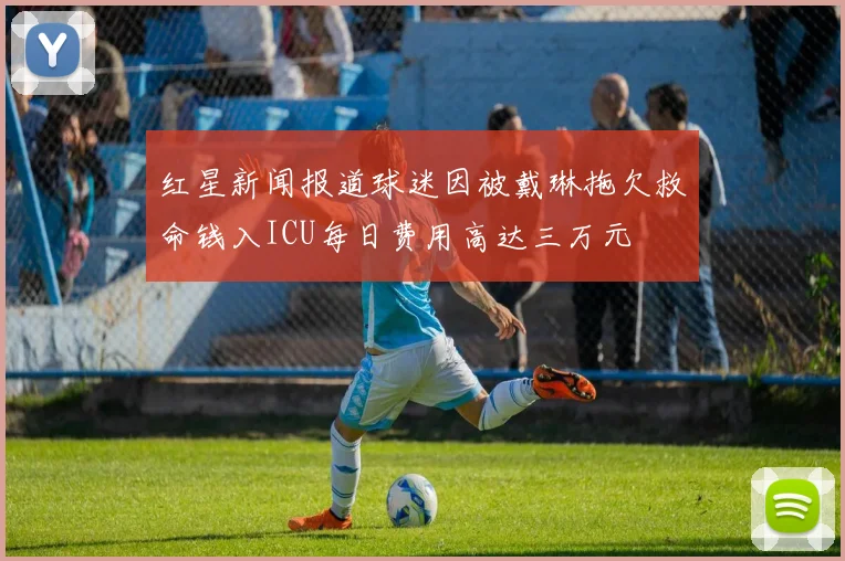 红星新闻报道球迷因被戴琳拖欠救命钱入ICU每日费用高达三万元