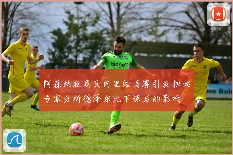 阿森纳租恩瓦内里给马赛引发担忧专家分析德泽尔比下课后的影响