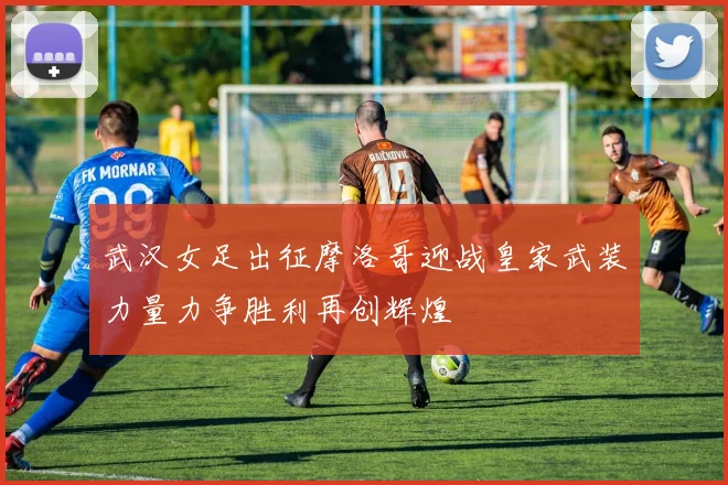 武汉女足出征摩洛哥迎战皇家武装力量力争胜利再创辉煌
