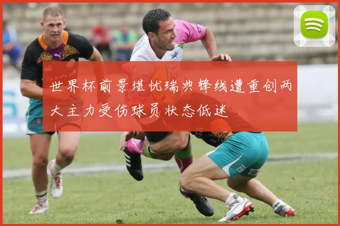 世界杯前景堪忧瑞典锋线遭重创两大主力受伤球员状态低迷