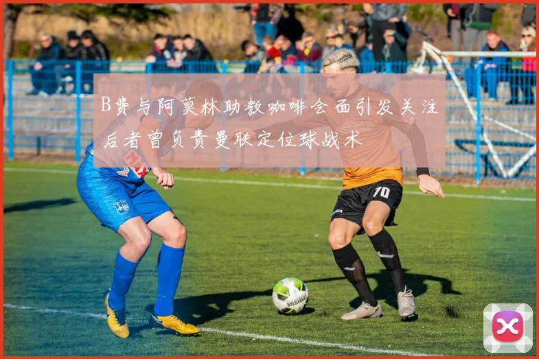 B费与阿莫林助教咖啡会面引发关注后者曾负责曼联定位球战术