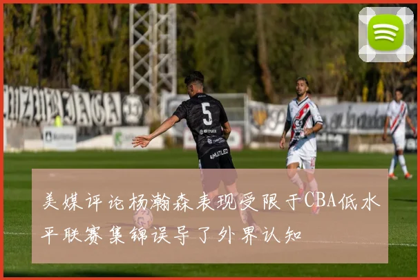 美媒评论杨瀚森表现受限于CBA低水平联赛集锦误导了外界认知