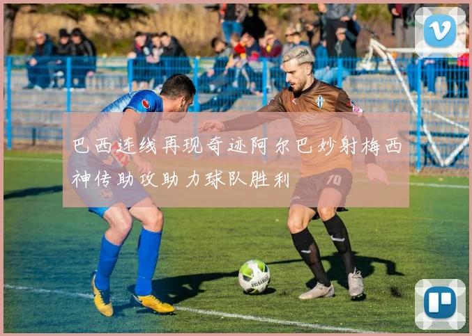 巴西连线再现奇迹阿尔巴妙射梅西神传助攻助力球队胜利