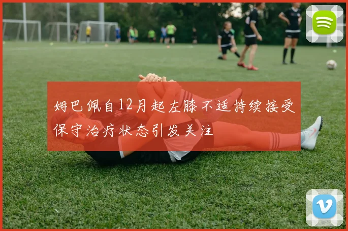 姆巴佩自12月起左膝不适持续接受保守治疗状态引发关注