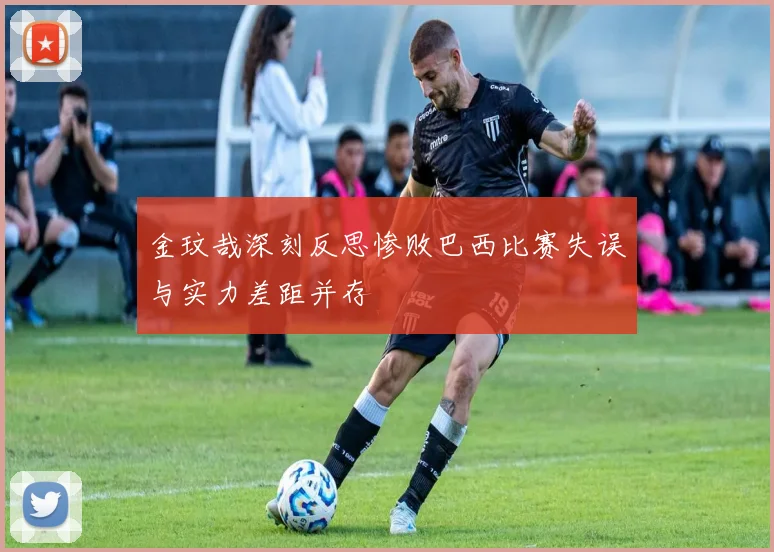 金玟哉深刻反思惨败巴西比赛失误与实力差距并存